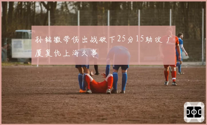 孙铭徽带伤出战砍下25分15助攻 广厦复仇上海久事