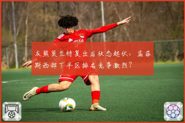 灰熊莫兰特复出后状态起伏,孟菲斯西部下半区排名竞争激烈?