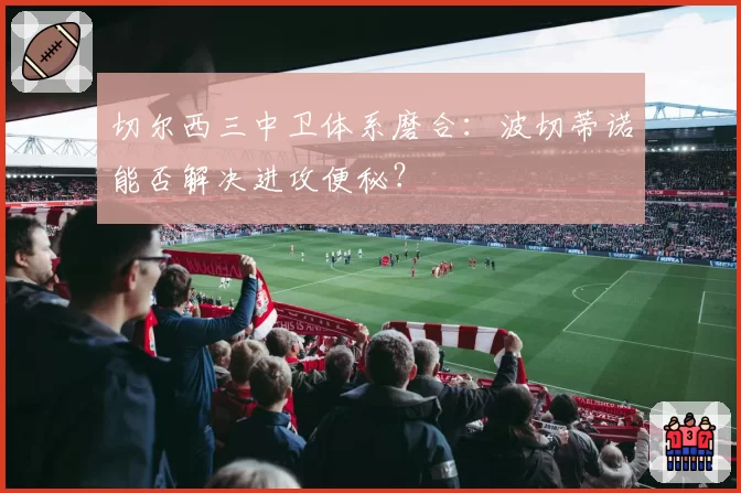切尔西三中卫体系磨合:波切蒂诺能否解决进攻便秘?