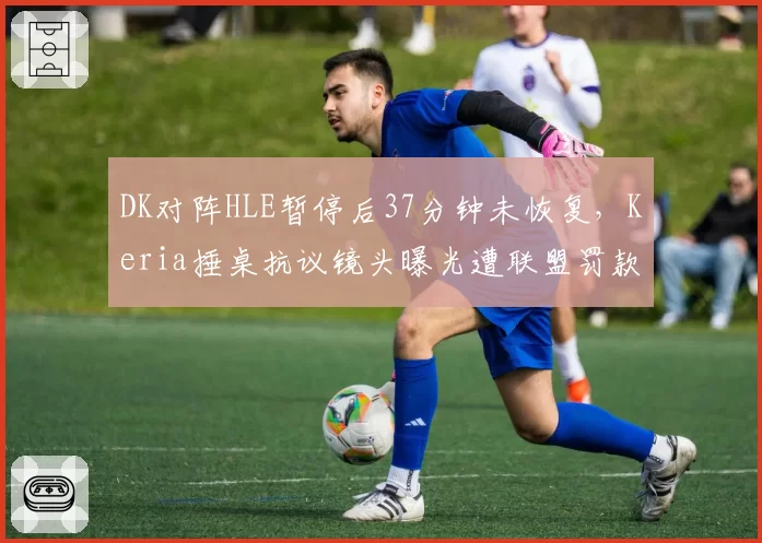 DK对阵HLE暂停后37分钟未恢复,Keria捶桌抗议镜头曝光遭联盟罚款