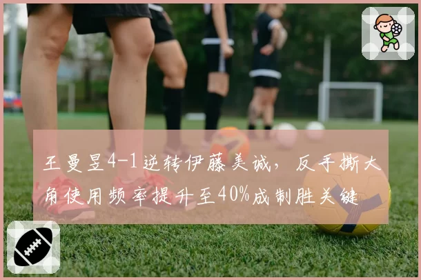 王曼昱4-1逆转伊藤美诚,反手撕大角使用频率提升至40%成制胜关键