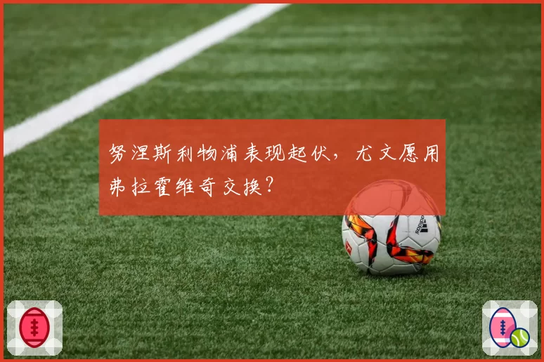 努涅斯利物浦表现起伏,尤文愿用弗拉霍维奇交换?
