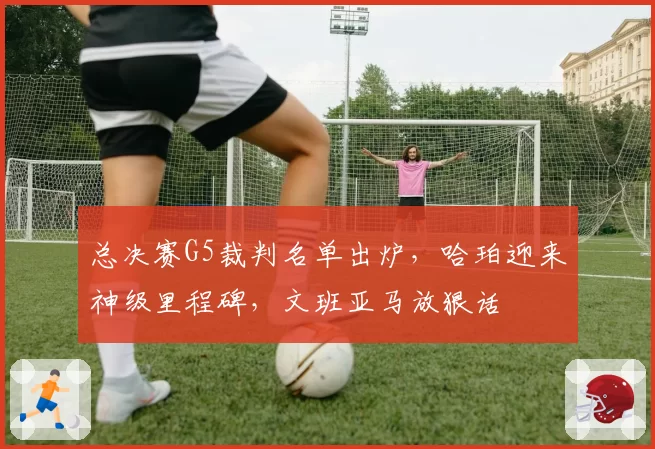 总决赛G5裁判名单出炉，哈珀迎来神级里程碑，文班亚马放狠话