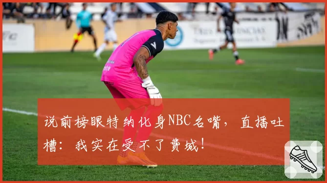 说前榜眼特纳化身NBC名嘴,直播吐槽:我实在受不了费城!