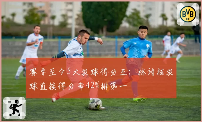 赛季至今5大发球得分王:林诗栋发球直接得分率42%排第一