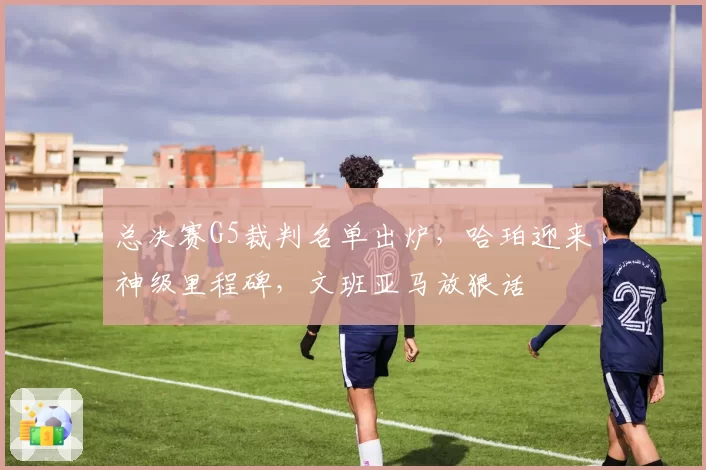 总决赛G5裁判名单出炉，哈珀迎来神级里程碑，文班亚马放狠话