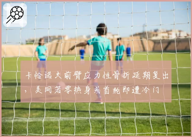 卡恰诺夫前臂应力性骨折延期复出,美网若零热身或首轮即遭冷门