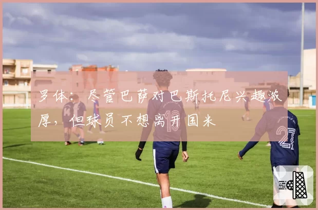 罗体:尽管巴萨对巴斯托尼兴趣浓厚,但球员不想离开国米