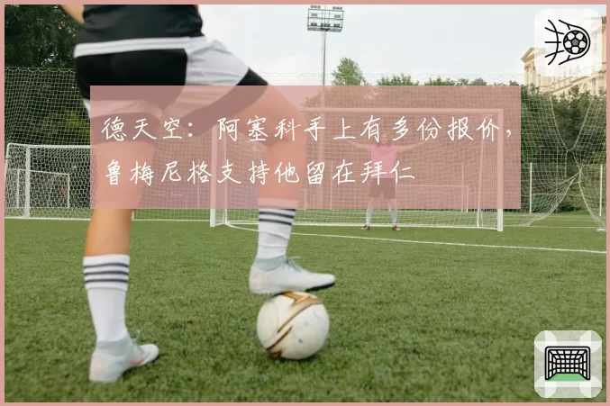 德天空：阿塞科手上有多份报价，鲁梅尼格支持他留在拜仁