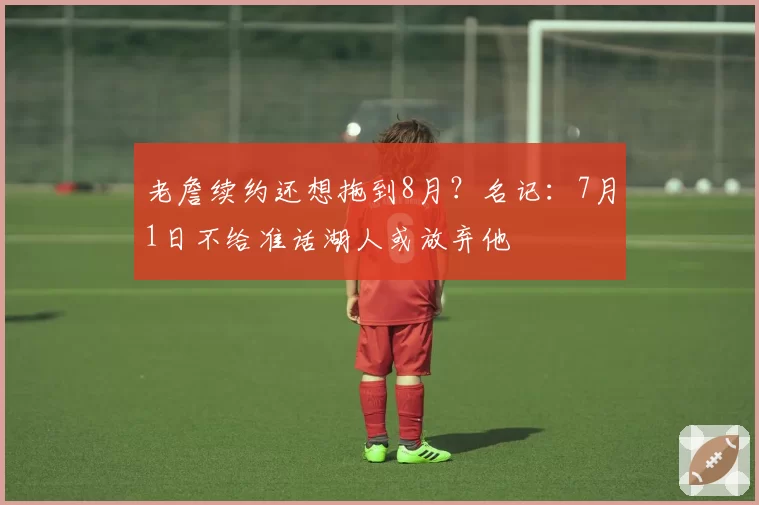 老詹续约还想拖到8月?名记:7月1日不给准话湖人或放弃他