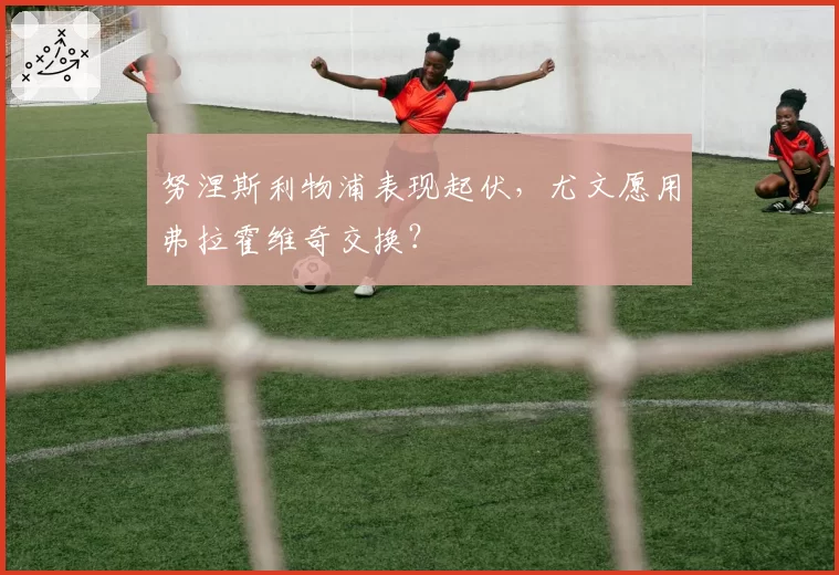 努涅斯利物浦表现起伏,尤文愿用弗拉霍维奇交换?
