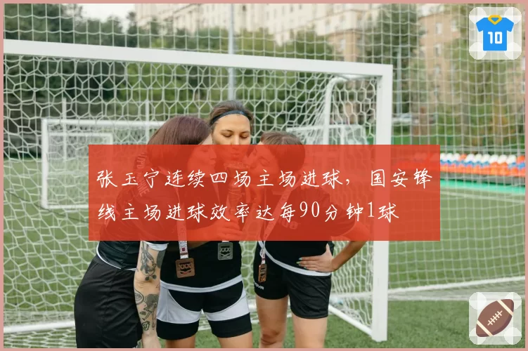 张玉宁连续四场主场进球，国安锋线主场进球效率达每90分钟1球