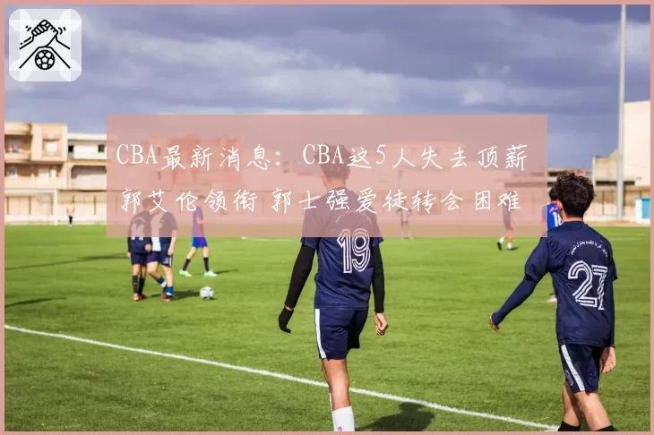 CBA最新消息:CBA这5人失去顶薪 郭艾伦领衔 郭士强爱徒转会困难