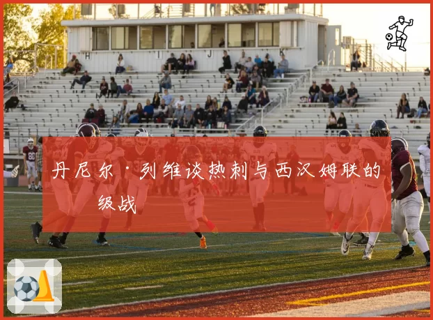 丹尼尔·列维谈热刺与西汉姆联的保级战