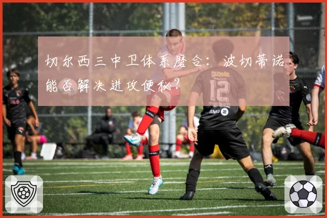 切尔西三中卫体系磨合:波切蒂诺能否解决进攻便秘?