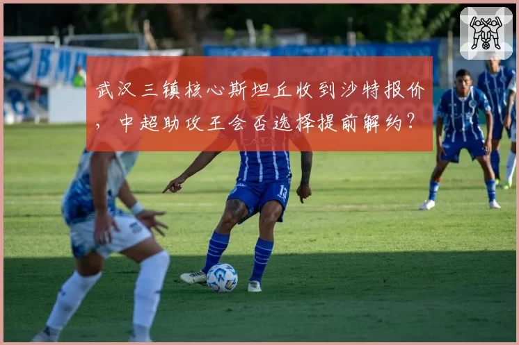 武汉三镇核心斯坦丘收到沙特报价，中超助攻王会否选择提前解约？