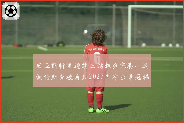 皮亚斯特里连续三站积分完赛，迈凯伦新秀被看好2027年冲击争冠梯队