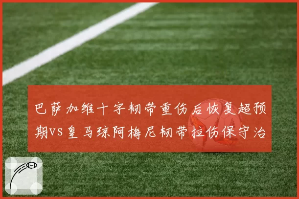 巴萨加维十字韧带重伤后恢复超预期vs皇马琼阿梅尼韧带拉伤保守治疗，巴萨医疗团队口碑逆转