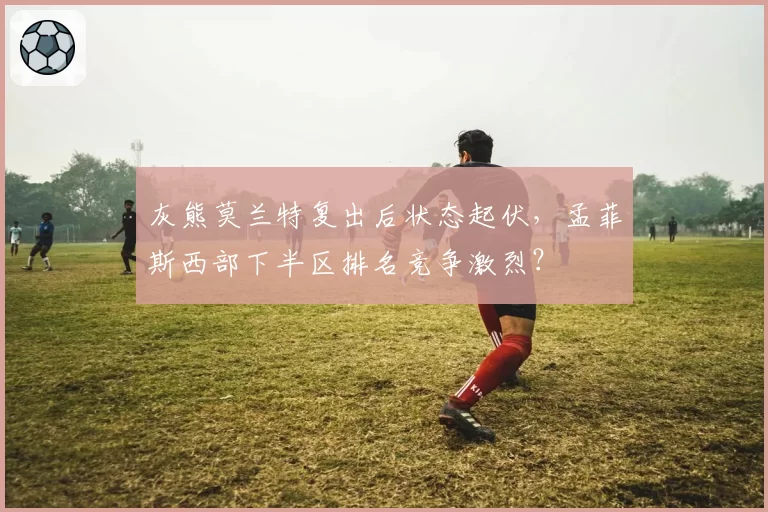灰熊莫兰特复出后状态起伏,孟菲斯西部下半区排名竞争激烈?