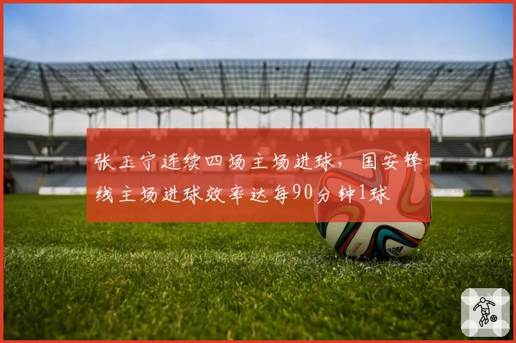 张玉宁连续四场主场进球，国安锋线主场进球效率达每90分钟1球