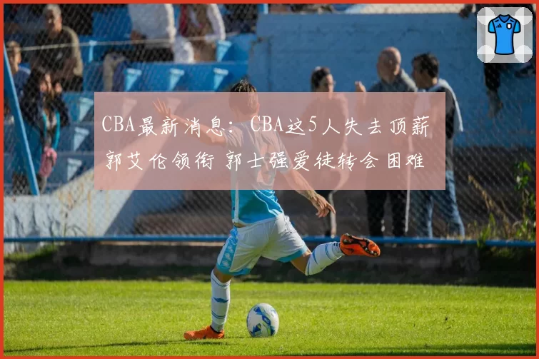 CBA最新消息:CBA这5人失去顶薪 郭艾伦领衔 郭士强爱徒转会困难