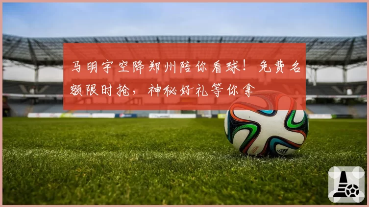 马明宇空降郑州陪你看球！免费名额限时抢，神秘好礼等你拿