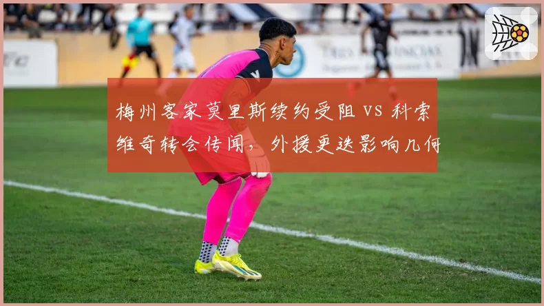 梅州客家莫里斯续约受阻 vs 科索维奇转会传闻,外援更迭影响几何?