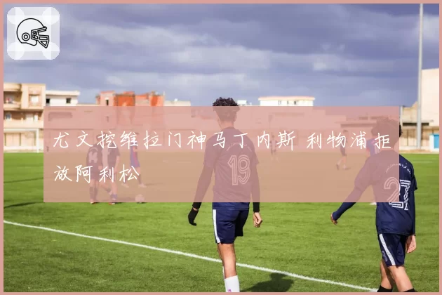 尤文挖维拉门神马丁内斯 利物浦拒放阿利松