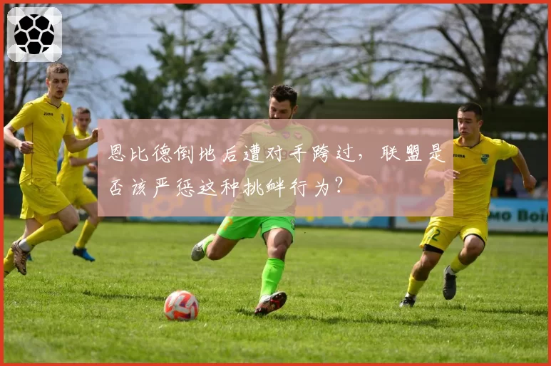 恩比德倒地后遭对手跨过,联盟是否该严惩这种挑衅行为?