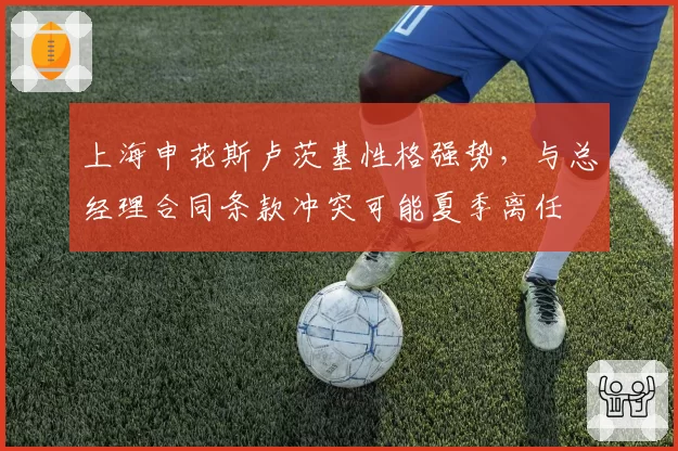 上海申花斯卢茨基性格强势,与总经理合同条款冲突可能夏季离任