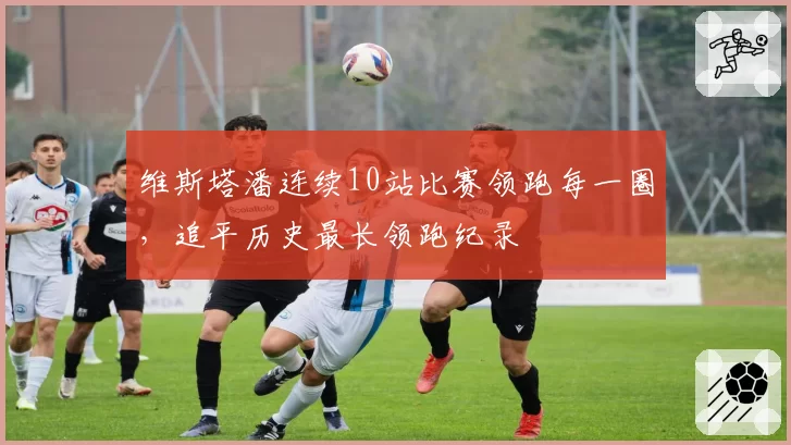 维斯塔潘连续10站比赛领跑每一圈,追平历史最长领跑纪录