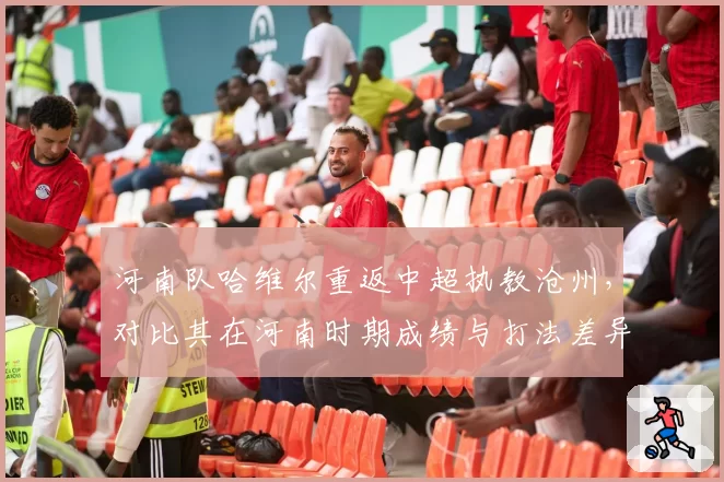 河南队哈维尔重返中超执教沧州,对比其在河南时期成绩与打法差异。