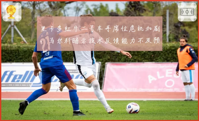 里卡多红牛二号车手席位危机加剧，马尔科暗示技术反馈能力不及预期