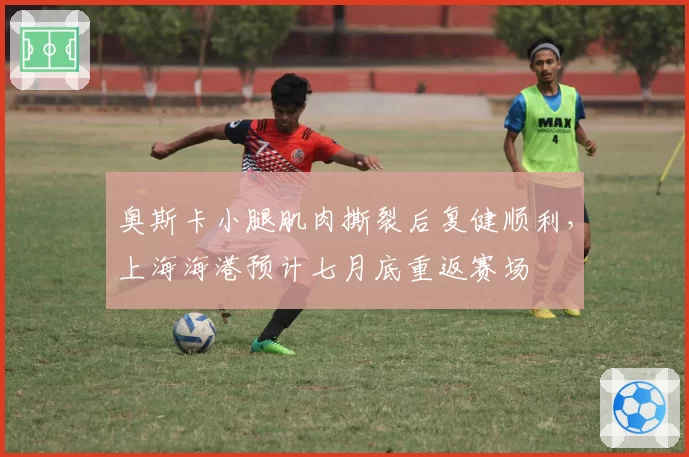 奥斯卡小腿肌肉撕裂后复健顺利，上海海港预计七月底重返赛场