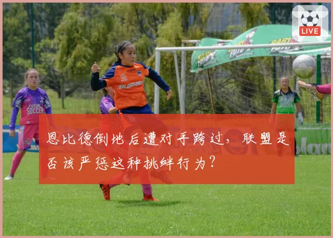 恩比德倒地后遭对手跨过,联盟是否该严惩这种挑衅行为?