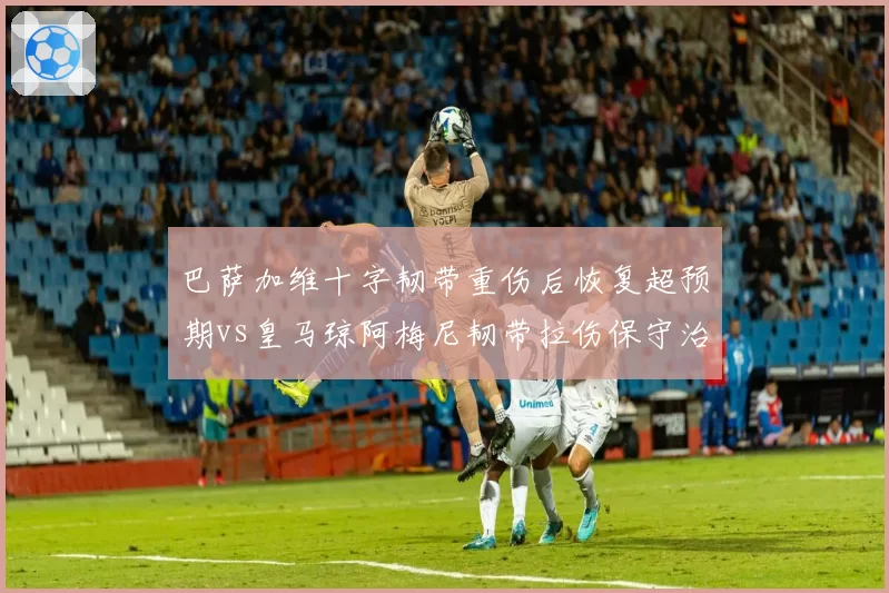 巴萨加维十字韧带重伤后恢复超预期vs皇马琼阿梅尼韧带拉伤保守治疗，巴萨医疗团队口碑逆转