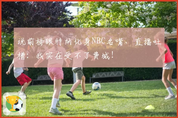 说前榜眼特纳化身NBC名嘴,直播吐槽:我实在受不了费城!