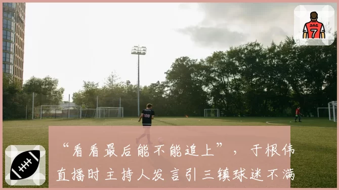 “看看最后能不能追上”，于根伟直播时主持人发言引三镇球迷不满