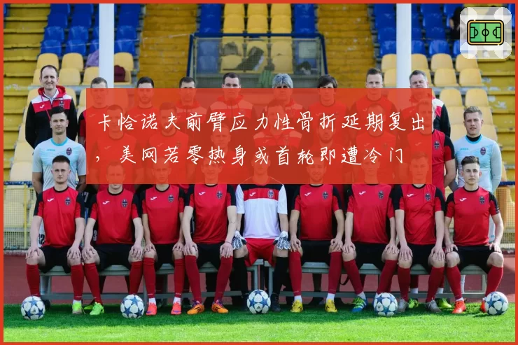 卡恰诺夫前臂应力性骨折延期复出,美网若零热身或首轮即遭冷门