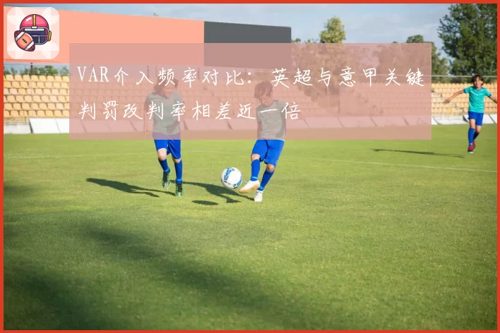 VAR介入频率对比：英超与意甲关键判罚改判率相差近一倍