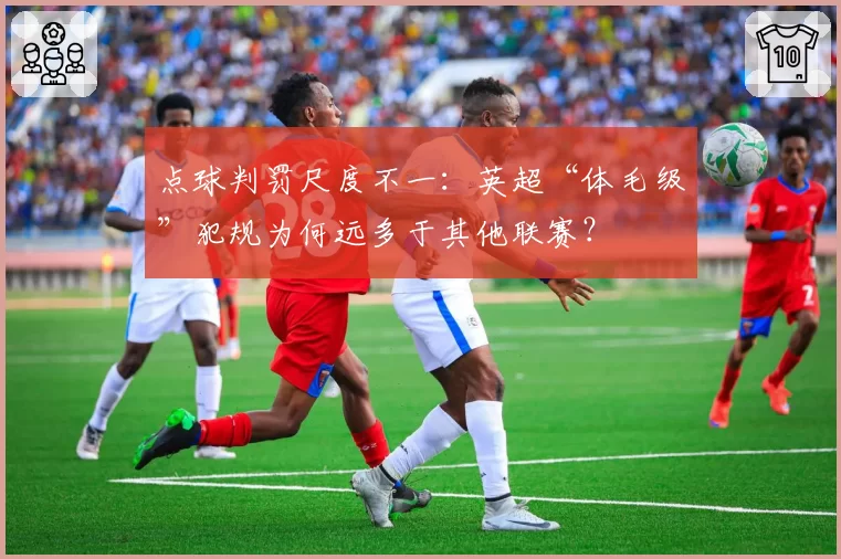 点球判罚尺度不一:英超“体毛级”犯规为何远多于其他联赛?