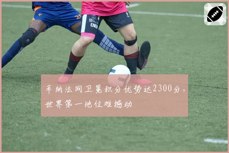 辛纳法网卫冕积分优势达2300分,世界第一地位难撼动