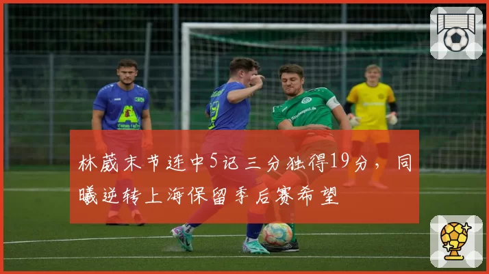 林葳末节连中5记三分独得19分,同曦逆转上海保留季后赛希望