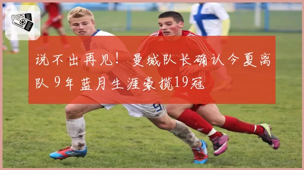 说不出再见！曼城队长确认今夏离队 9年蓝月生涯豪揽19冠