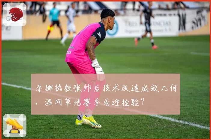 李娜执教张帅后技术改造成效几何，温网草地赛季或迎检验？